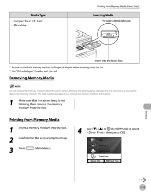 Page 396
Printing
7-15
Printing from Memory Media (Direct Print)

Media TypeInserting Media
Compact Flash (CF) Card
Microdrive
–
–
*1 Be sure to attach the memory medium to the special adapter before inserting it into the slot.
*2 Use “SD Card Adapter” Provided with the card.
Removing Memory Media
Do not remove the memory medium when the access lamp is blinking. The blinking lamp indicates that the machine is accessing the data in the memory medium. The data may be damaged if you remove the memory medium at this...