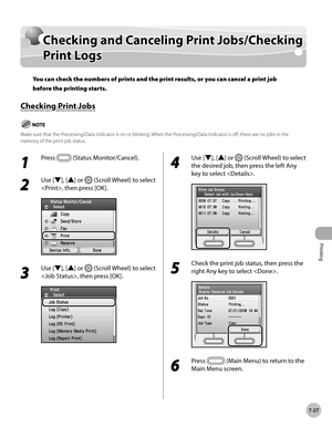 Page 408
Printing
7-27
Checking and Canceling Print Jobs/Checking Print Logs

1 
Press  (Status Monitor/Cancel).
2 
Use [▼], [▲] or  (Scroll Wheel) to select 
, then press [OK].
3 
Use [▼], [▲] or  (Scroll Wheel) to select 
, then press [OK].
4 
Use [▼], [▲] or  (Scroll Wheel) to select 
the desired job, then press the left Any 
key to select .
5 
Check the print job status, then press the 
right Any key to select .
6 
Press  (Main Menu) to return to the 
Main Menu screen.
Checking and Canceling Print...