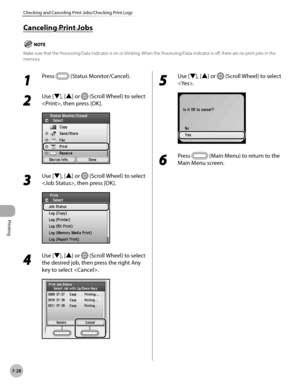 Page 409
Printing
7-28
Checking and Canceling Print Jobs/Checking Print Logs

Canceling Print Jobs
Make sure that the Processing/Data indicator is on or blinking. When the Processing/Data indicator is off, there are no print jobs in the memory.
1 
Press  (Status Monitor/Cancel).
2 
Use [▼], [▲] or  (Scroll Wheel) to select 
, then press [OK].
3 
Use [▼], [▲] or  (Scroll Wheel) to select 
, then press [OK].
4 
Use [▼], [▲] or  (Scroll Wheel) to select 
the desired job, then press the right Any 
key to select .
5...