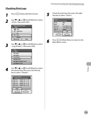 Page 410
Printing
7-29
Checking and Canceling Print Jobs/Checking Print Logs

1 
Press  (Status Monitor/Cancel).
2 
Use [▼], [▲] or  (Scroll Wheel) to select 
, then press [OK].
3 
Use [▼], [▲] or  (Scroll Wheel) to select 
, then press [OK].
4 
Use [▼], [▲] or  (Scroll Wheel) to select 
the desired log, then press the left Any 
key to select .
5 
Check the print log, then press the right 
Any key to select .
6 
Press  (Main Menu) to return to the 
Main Menu screen.
Checking Print Logs 
