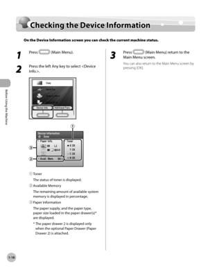 Page 43
Before Using the Machine
1-18
Checking the Device Information

Checking the Device Information
On the Device Information screen you can check the current machine status.
1 
Press  (Main Menu).
2 
Press the left Any key to select .
① Toner
The status of toner is displayed.
② 
Available Memory
The remaining amount of available system 
memory is displayed in percentage.
③ 
Paper Information
The paper supply, and the paper type, 
paper size loaded in the paper drawer(s)* 
are displayed.
*   The paper drawer...