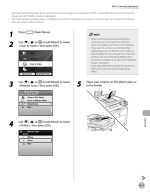 Page 422
Scanning
8-11
Basic Scanning Operations

1 
Press  (Main Menu).
2 
Use [▼], [▲] or  (Scroll Wheel) to select 
, then press [OK].
3 
Use [▼], [▲] or  (Scroll Wheel) to select 
, then press [OK].
4 
Use [▼], [▲] or  (Scroll Wheel) to select 
, then press [OK].
When scanning originals remotely from a 
computer, you must switch the machine online. For details, see “Scan,” in the e-Manual.If you want to continue scanning another original, keep the Use Remote Scan screen in step 4 displayed. If you change the...