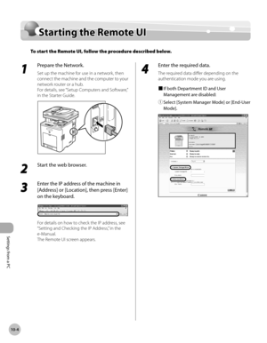 Page 433
Settings from a PC
10-4
Starting the Remote UI

Starting the Remote UI
To start the Remote UI, follow the procedure described below.
1 
Prepare the Network.
Set up the machine for use in a network, then 
connect the machine and the computer to your 
network router or a hub.
For details, see “Setup Computers and Software,” 
in the Starter Guide.
2 
Start the web browser. 
3 
Enter the IP address of the machine in 
[Address] or [Location], then press [Enter] 
on the keyboard.
For details on how to check...