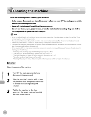Page 437
11-2
Cleaning the Machine
Maintenance

Cleaning the Machine
Note the following before cleaning your machine:
Make sure no documents are stored in memory when you turn OFF the main power switch 
and disconnect the power cord.
Use a soft cloth to avoid scratching the components.
Do not use tissue paper, paper towels, or similar materials for cleaning; they can stick to 
the components or generate static charges.
Never use volatile liquids such as thinner, benzene, acetone, or any other chemical cleaner to...