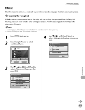 Page 438
11-3
Cleaning the Machine
Maintenance

Interior
Clean the machine’s print area periodically to prevent toner powder and paper dust from accumulating inside.
Cleanng the Fxng Unt
If black streaks appear on printed output, the fixing unit may be dirty. Also, you should use the Fixing Unit 
Cleaning procedure every time the toner cartridge is replaced. Print the cleaning pattern on LTR paper for 
cleaning the fixing unit.
 As cleaning paper, LTR or A4 paper must be loaded in the paper...