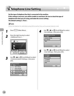 Page 45
Before Using the Machine
1-20
Telephone Line Setting

Telephone Line Setting
Set the type of telephone line that is connected to the machine. 
If this setting is incorrect, you will be unable to send faxes. Be sure to check the type of 
telephone line that you are using, and make the correct setting. 
The default setting is .
Connect the telephone line cable before turning ON the machine, if you use the automatic detection mode.
1 
Press  (Main Menu).
2 
Press the right Any key to select 
.
3 
Use [▼],...