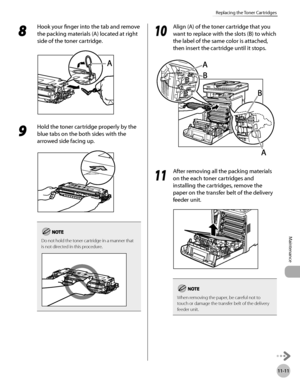 Page 446
11-11
Replacing the Toner Cartridges
Maintenance

8 
Hook your finger into the tab and remove 
the packing materials (A) located at right 
side of the toner cartridge.
9 
Hold the toner cartridge properly by the 
blue tabs on the both sides with the 
arrowed side facing up.
Do not hold the toner cartridge in a manner that is not directed in this procedure.
10
 Align (A) of the toner cartridge that you 
want to replace with the slots (B) to which 
the label of the same color is attached, 
then insert the...