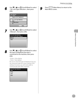 Page 46
Before Using the Machine
1-21
Telephone Line Setting
6 
Use [▼], [▲] or  (Scroll Wheel) to select 
, then press 
[OK].
7 
Use [▼], [▲] or  (Scroll Wheel) to select 
, then press [OK].
8 
Use [▼], [▲] or  (Scroll Wheel) to select 
the type of telephone line that is 
connected to the machine, then press 
[OK].
: Pulse dialing
: Tone dialing
Be sure to check the type of telephone line you 
are using and make the correct setting. If this 
setting is incorrect, you will not be able to 
communicate with other...