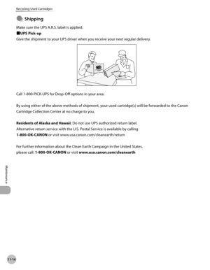 Page 451
11-16
Recycling Used Cartridges
Maintenance

Shppng
Make sure the UPS A.R.S. label is applied.
■UPS Pick-up
Give the shipment to your UPS driver when you receive your next regular delivery.
Call 1-800-PICK-UPS for Drop-Off options in your area.
By using either of the above methods of shipment, your used cartridge(s) will be forwarded to the Canon 
Cartridge Collection Center at no charge to you.
Residents of Alaska and Hawaii: Do not use UPS authorized return label.
Alternative return service...