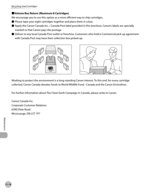 Page 453
11-18
Recycling Used Cartridges
Maintenance
■Volume Box Return (Maximum 8 Cartridges)
We encourage you to use this option as a more efficient way to ship cartridges.
Please tape your eight cartridges together and place them in a box.
Apply the Canon Canada Inc. / Canada Post label provided in this brochure. Canon’s labels are specially 
marked so that Canon pays the postage.
Deliver to any local Canada Post outlet or franchise. Customers who hold a Commercial pick-up agreement 
with Canada Post may have...