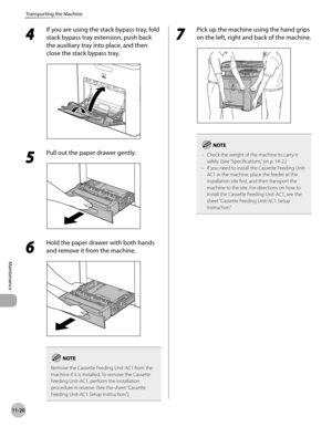 Page 455
11-20
Transporting the Machine
Maintenance

4 
If you are using the stack bypass tray, fold 
stack bypass tray extension, push back 
the auxiliary tray into place, and then 
close the stack bypass tray.
5 
Pull out the paper drawer gently.
6 
Hold the paper drawer with both hands 
and remove it from the machine.
Remove the Cassette Feeding Unit-AC1 from the machine if it is installed. To remove the Cassette Feeding Unit-AC1, perform the installation procedure in reverse. (See the sheet “Cassette Feeding...