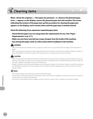 Page 457
12-2
Clearing Jams
Troubleshooting

Clearing Jams
When , , or  appears on the display, remove the jammed paper from the machine. The screen 
indicating the location of the paper jam and the procedure for clearing the paper jam 
appears on the display, and it remains there until the paper jam is entirely cleared.
Check the following if you experience repeated paper jams:
Check that the paper you are using meets the requirements for use. (See “Paper 
Requirements,” on p. 2-
7.)
Make sure you have removed...