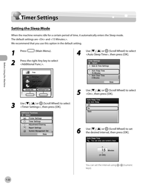 Page 47
Before Using the Machine
1-22
Timer Settings

Timer Settings
Setting the Sleep Mode
When the machine remains idle for a certain period of time, it automatically enters the Sleep mode.
The default settings are  and .
We recommend that you use this option in the default setting.
1 
Press  (Main Menu).
2 
Press the right Any key to select 
.
3 
Use [▼], [▲] or  (Scroll Wheel) to select 
, then press [OK].
4 
Use [▼], [▲] or  (Scroll Wheel) to select 
, then press [OK].
5 
Use [▼], [▲] or  (Scroll Wheel) to...