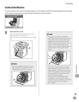 Page 468
12-13
Clearing Jams
Troubleshooting

1 
Open the front cover
If you are using the stack bypass tray, close it 
before opening the front cover.
Open the front cover gently holding the handle 
(A).
When removing jammed paper, be sure to place paper on the transfer belt (A) of the delivery feeder unit to protect the belt.
–
Do not place any object on or touch the transfer belt (A) of the delivery feeder unit. The transfer belt (A) of the delivery feeder unit is supplied with a function that cleans itself,...