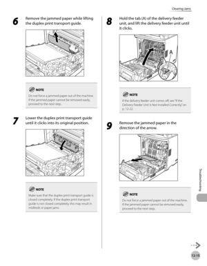 Page 470
12-15
Clearing Jams
Troubleshooting

6 
Remove the jammed paper while lifting 
the duplex print transport guide.
Do not force a jammed paper out of the machine.If the jammed paper cannot be removed easily,  proceed to the next step.
7 
Lower the duplex print transport guide 
until it clicks into its original position.
Make sure that the duplex print transport guide is closed completely. If the duplex print transport guide is not closed completely, this may result in misfeeds or paper jams.
8 
Hold the...