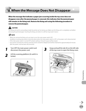 Page 474
12-19
When the Message Does Not Disappear
Troubleshooting

When the Message Does Not Disappear
When the message that indicates a paper jam occurring inside the top cover does not 
disappear even after the jammed paper is removed, this indicates that the jammed paper 
still remains in the fixing unit. Remove the fixing unit using the following procedure to 
remove the jammed paper.
The fixing unit and its surroundings inside the printer are hot during use. Make sure the fixing unit is completely cool...
