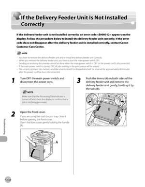 Page 477
12-22
If the Delivery Feeder Unit Is Not Installed Correctly
Troubleshooting

If the Delivery Feeder Unit Is Not Installed 
Correctly
If the delivery feeder unit is not installed correctly, an error code  appears on the 
display. Follow the procedure below to install the delivery feeder unit correctly. If the error 
code does not disappear after the delivery feeder unit is installed correctly, contact Canon 
Customer Care Center.
You have to remove the delivery feeder unit and re-install the delivery...