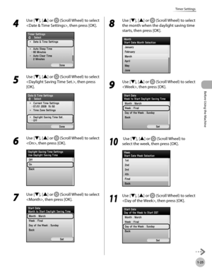 Page 50
Before Using the Machine
1-25
Timer Settings

4 
Use [▼], [▲] or  (Scroll Wheel) to select 
, then press [OK].
5 
Use [▼], [▲] or  (Scroll Wheel) to select 
, then press 
[OK].
6 
Use [▼], [▲] or  (Scroll Wheel) to select 
, then press [OK].
7 
Use [▼], [▲] or  (Scroll Wheel) to select 
, then press [OK].
8 
Use [▼], [▲] or  (Scroll Wheel) to select 
the month when the daylight saving time 
starts, then press [OK].
9 
Use [▼], [▲] or  (Scroll Wheel) to select 
, then press [OK].
10
  Use [▼], [▲] or...