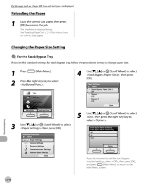 Page 497
12-42
If a Message Such as  is displayed
Troubleshooting

Reloading the Paper
1 
Load the correct size paper, then press 
[OK] to resume the job.
The machine re-starts printing.
See “Loading Paper,” on p. 2-10 for instructions 
on how to load paper.
Changing the Paper Size Setting
For the Stack Bypass Tray
If you set the standard settings for stack bypass tray, follow the procedures below to change paper size.
●
1 
Press  (Main Menu).
2 
Press the right Any key to select 
.
3 
Use [▼], [▲] or  (Scroll...