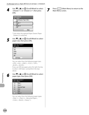 Page 499
12-44
If a Message Such as  is displayed
Troubleshooting
4 
Use [▼], [▲] or  (Scroll Wheel) to select 
 or *, then press 
[OK].
*  Only when the optional Paper Drawer (Paper 
Drawer 2) is attached.
5 
Use [▼], [▲] or  (Scroll Wheel) to select 
paper size, then press [OK].
You can select from the following paper sizes:
, , , , , 
, 
If you use A/B size paper, press the right Any key 
to select  and perform the step 
above.
6 
Use [▼], [▲] or  (Scroll Wheel) to select 
paper type, then press [OK].
You can...