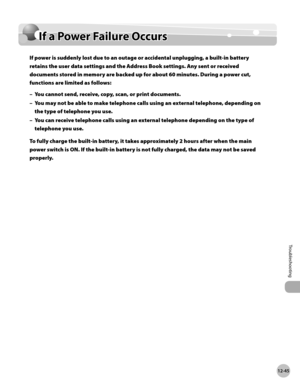 Page 500
12-45
If a Power Failure Occurs
Troubleshooting

If a Power Failure Occurs
If power is suddenly lost due to an outage or accidental unplugging, a built-in battery 
retains the user data settings and the Address Book settings. Any sent or received 
documents stored in memory are backed up for about 60 minutes. During a power cut, 
functions are limited as follows: 
You cannot send, receive, copy, scan, or print documents.
You may not be able to make telephone calls using an external telephone, depending...