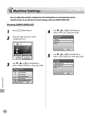 Page 505
13-2
Machine Settings
Machine Settings

Machine Settings
You can adjust the machine settings from the Setting Menu to customize the way the 
machine works. To see the list of current settings, print out USER’S DATA LIST.
Printing USER’S DATA LIST
1 
Press  (Main Menu). 
2 
Press the right Any key to select 
.
3 
Use [▼], [▲], or  (Scroll Wheel) to 
select , then press [OK].
4 
Use [▼], [▲], or  (Scroll Wheel) to 
select , then press [OK].
5 
Use [▼], [▲], or  (Scroll Wheel) to 
select , then press [OK]. 
