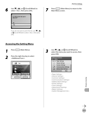 Page 506
13-3
Machine Settings
Machine Settings

6 
Use [▼], [▲], or  (Scroll Wheel) to 
select , then press [OK].
If you do not want to print the list, use [▼], [▲], 
or  (Scroll Wheel) to select , then press 
[OK].
7 
Press  (Main Menu) to return to the 
Main Menu screen.
1 
Press  (Main Menu). 
2 
Press the right Any key to select 
.
3 
Use [▼], [▲], or  (Scroll Wheel) to 
select the menu you want to access, then 
press [OK].
 
 
 
 
 
 
 
 
 

Accessing the Setting Menu 