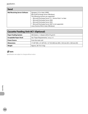 Page 541
14-6
Specifications
Appendix
Send
Mail Receiving Server SoftwareQpopper 2.53 or later (UNIX)
Microsoft Exchange Server (Windows)
The following versions are supported:
Microsoft Exchange Server 5.5 + Service Pack 1 or later
Microsoft Exchange Server 2000
Microsoft Exchange Server 2003
*  Microsoft Exchange Server 2007 is not supported.
Lotus Domino R4.6 or later (Windows)
–
–
–
Cassette Feeding Unit-AC1 (Optional) 
Paper Feeding System 500 sheets × 1 drawer (20 lb (75 g/m2))
Acceptable Paper StockSee...