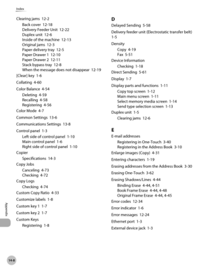 Page 543
14-8
Index
Appendix

Clearing jams  12-2
Back cover  12-18
Delivery Feeder Unit  12-22
Duplex unit  12-6
Inside of the machine  12-13
Original jams  12-3
Paper delivery tray  12-5
Paper Drawer 1  12-10
Paper Drawer 2  12-11
Stack bypass tray  12-8
When the message does not disappear  12-19
[Clear] key  1-6
Collating  4-60
Color Balance  4-54
Deleting  4-59
Recalling  4-58
Registering  4-56
Color Mode  4-7
Common Settings  13-6
Communications Settings  13-8
Control panel  1-3
Left side of control panel...
