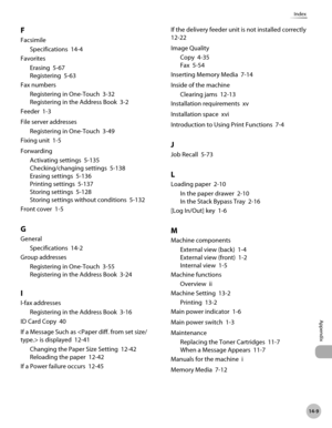 Page 544
14-9
Index
Appendix

F
Facsimile
Specifications  14-4
Favorites
Erasing  5-67
Registering  5-63
Fax numbers
Registering in One-Touch  3-32
Registering in the Address Book  3-2
Feeder  1-3
File server addresses
Registering in One-Touch  3-49
Fixing unit  1-5
Forwarding
Activating settings  5-135
Checking/changing settings  5-138
Erasing settings  5-136
Printing settings  5-137
Storing settings  5-128
Storing settings without conditions  5-132
Front cover  1-5
G
General
Specifications  14-2
Group...