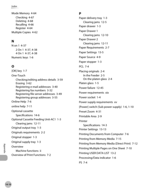 Page 545
14-10
Index
Appendix

Mode Memory  4-64
Checking  4-67
Deleting  4-68
Recalling  4-66
Register  4-64
Multiple Copies  4-62
N
N on 1  4-37
2 On 1  4-37, 4-38
4 On 1  4-37, 4-38
Numeric keys  1-6
O
[OK] key  1-7
One-Touch
Checking/editing address details  3-59
Erasing  3-62
Registering e-mail addresses  3-40
Registering fax numbers  3-32
Registering file server addresses  3-49
Registering group addresses  3-55
Online Help  7-6
online help  7-11
Optional cassette
Specifications  14-6
Optional Cassette...