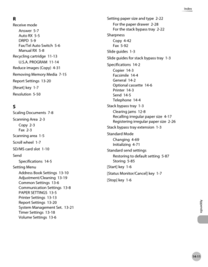 Page 546
14-11
Index
Appendix

R
Receive mode
Answer  5-7
Auto RX  5-5
DRPD  5-9
Fax/Tel Auto Switch  5-6
Manual RX  5-8
Recycling cartridge  11-13
U.S.A. PROGRAM  11-14
Reduce images (Copy)  4-31
Removing Memory Media  7-15
Report Settings  13-20
[Reset] key  1-7
Resolution  5-50
S
Scaling Documents  7-8
Scanning Area  2-3
Copy  2-3
Fax  2-3
Scanning area  1-5
Scroll wheel  1-7
SD/MS card slot  1-10
Send
Specifications  14-5
Setting Menu
Address Book Settings  13-10
Adjustment/Cleaning  13-19
Common Settings...