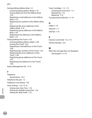 Page 547
14-12
Index
Appendix
Storing/editing Address Book  3-2
Checking/editing address details  3-27
Erasing addresses from the Address Book  
3-30
Registering e-mail addresses in the Address 
Book  3-10
Registering fax numbers in the Address Book  
3-2
Registering file server addresses in the 
Address Book  3-18
Registering group addresses in the Address 
Book  3-24
Registering I-fax addresses in the Address 
Book  3-16
Storing/editing One-Touch  3-32
Checking/editing address details  3-59
Erasing One-Touch...