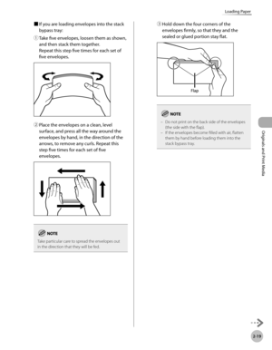 Page 72
2-19
Loading Paper
Originals and Print Media

■ If you are loading envelopes into the stack 
bypass tray:
① 
Take five envelopes, loosen them as shown, 
and then stack them together.  
Repeat this step five times for each set of 
five envelopes.
② Place the envelopes on a clean, level 
surface, and press all the way around the 
envelopes by hand, in the direction of the 
arrows, to remove any curls. Repeat this 
step five times for each set of five 
envelopes.
Take particular care to spread the...