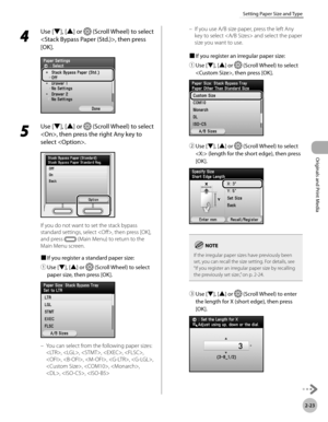 Page 76
2-23
Setting Paper Size and Type
Originals and Print Media

4 
Use [▼], [▲] or  (Scroll Wheel) to select 
, then press 
[OK].
5 
Use [▼], [▲] or  (Scroll Wheel) to select 
, then press the right Any key to 
select .
If you do not want to set the stack bypass 
standard settings, select , then press [OK], 
and press  (Main Menu) to return to the 
Main Menu screen.
■ 
If you register a standard paper size:
① 
Use [▼], [▲] or  (Scroll Wheel) to select 
paper size, then press [OK].
You can select from the...