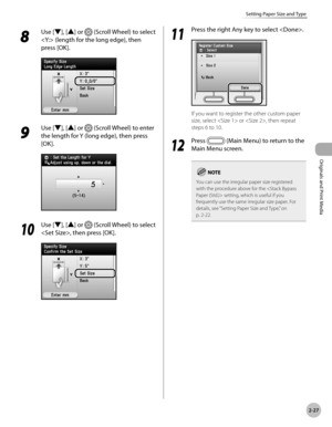 Page 80
2-27
Setting Paper Size and Type
Originals and Print Media
8 
Use [▼], [▲] or  (Scroll Wheel) to select 
 (length for the long edge), then 
press [OK].
9 
Use [▼], [▲] or  (Scroll Wheel) to enter 
the length for Y (long edge), then press 
[OK].
10
 Use [▼], [▲] or  (Scroll Wheel) to select 
, then press [OK].
11
 Press the right Any key to select .
If you want to register the other custom paper 
size, select  or , then repeat 
steps 6 to 10.
12
 Press  (Main Menu) to return to the 
Main Menu screen.
You...