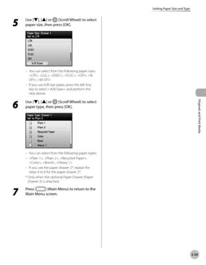 Page 82
2-29
Setting Paper Size and Type
Originals and Print Media

5 
Use [▼], [▲] or  (Scroll Wheel) to select 
paper size, then press [OK].
You can select from the following paper sizes: 
, , , , , , 
If you use A/B size paper, press the left Any 
key to select  and perform the 
step above.
6 
Use [▼], [▲] or  (Scroll Wheel) to select 
paper type, then press [OK].
You can select from the following paper types:
, , , 
, , 
If you use the paper drawer 2*, repeat the 
steps 4 to 6 for the paper drawer 2*.
*...