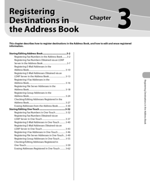 Page 84
Registering Destinations in the Address Book

This chapter describes how to register destinations in the Address Book, and how to edit and erase registered information.
Registering 
Destinations in 
the Address Book
Chapter
3
Storing/Editing Address Book ....................................3-2
Registering Fax Numbers in the Address Book  .........3-2
Registering Fax Numbers Obtained via an LDAP 
Server in the Address Book  ..............................................3-7
Registering E-Mail Addresses in...