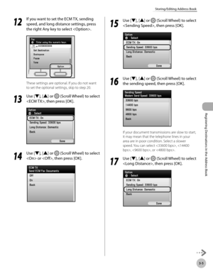 Page 88
3-5
Storing/Editing Address Book
Registering Destinations in the Address Book

12
 If you want to set the ECM TX, sending 
speed, and long distance settings, press 
the right Any key to select .
These settings are optional. If you do not want 
to set the optional settings, skip to step 20.
13
 Use [▼], [▲] or  (Scroll Wheel) to select 
, then press [OK].
14
 Use [▼], [▲] or  (Scroll Wheel) to select 
 or , then press [OK].
15
 Use [▼], [▲] or  (Scroll Wheel) to select 
, then press [OK].
16
 Use [▼],...