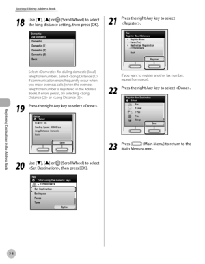 Page 89
3-6
Storing/Editing Address Book
Registering Destinations in the Address Book
18
 Use [▼], [▲] or  (Scroll Wheel) to select 
the long distance setting, then press [OK].
Select  for dialing domestic (local) 
telephone numbers. Select  
if communication errors frequently occur when 
you make overseas calls (when the overseas 
telephone number is registered in the Address 
Book). If errors persist, try selecting  or .
19
 Press the right Any key to select .
20
 Use [▼], [▲] or  (Scroll Wheel) to select 
,...