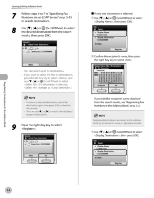 Page 91
3-8
Storing/Editing Address Book
Registering Destinations in the Address Book

7 
Follow steps 4 to 7 in “Specifying Fax 
Numbers via an LDAP Server,” on p. 5-43 
to search destinations.
8 
Use [▼], [▲] or  (Scroll Wheel) to select 
the desired destination from the search 
results, then press [OK].
You can select up to 32 destinations.
If you want to select the first 32 destinations, 
press the left Any key to select  and 
use [▼], [▲] or  (Scroll Wheel) to select 
. (If a destination is selected,...