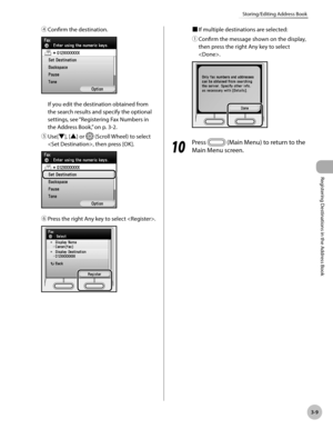 Page 92
3-9
Storing/Editing Address Book
Registering Destinations in the Address Book

④ Confirm the destination.
If you edit the destination obtained from 
the search results and specify the optional 
settings, see “Registering Fax Numbers in 
the Address Book,” on p. 3-2.
⑤ 
Use[▼], [▲] or  (Scroll Wheel) to select 
, then press [OK].
⑥ Press the right Any key to select .
■ If multiple destinations are selected:
① 
Confirm the message shown on the display, 
then press the right Any key to select 
.
10
  Press...
