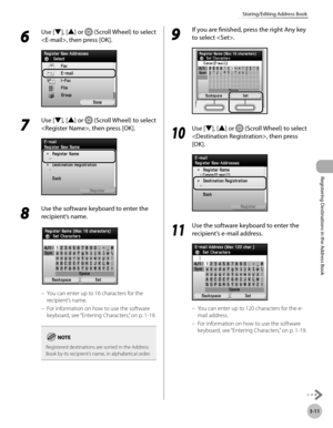 Page 94
3-11
Storing/Editing Address Book
Registering Destinations in the Address Book

6 
Use [▼], [▲] or  (Scroll Wheel) to select 
, then press [OK].
7 
Use [▼], [▲] or  (Scroll Wheel) to select 
, then press [OK].
8 
Use the software keyboard to enter the 
recipient’s name.
You can enter up to 16 characters for the 
recipient’s name.
For information on how to use the software 
keyboard, see “Entering Characters,” on p. 1-19.
Registered destinations are sorted in the Address Book by its recipient’s name, in...