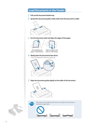 Page 1616
 Load Documents in the Feeder  
1 Pull out the document feeder tray.
2 Spread the document guides a little wider than the document’s width. 
 
3 Fan the document stack and align the edges of the pages.
 
Thoroughly fan the 
paper in small batches. Align the edges a few 
times on a fl  at surface.
4 Neatly place the documents face down.
• 
Do not exceed the load limit guides (A).
 

5 Align the document guides tightly to the width of the document.
 
IMPORTANTIMPORTANT
If the document guides are too...