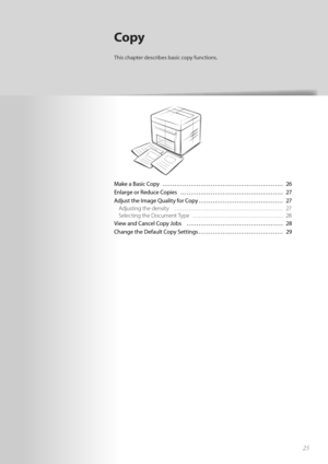 Page 2525
Make a Basic Copy  ………………………………………………\
…… 26
Enlarge or Reduce Copies  …………………………………………… 27
Adjust the Image Quality for Copy …………………………………… 27Adjusting the density  ………………………………………………\
 27
Se lec

ting the Document Type  ……………………………………… 28
View and Cancel Copy Jobs  ………………………………………… 28
C h

ange the Default Copy Settings …………………………………… 29
Copy
This chapter describes basic copy functions. 