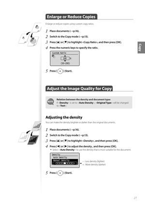 Page 2727
Copy
 Enlarge or Reduce Copies  
Enlarge or reduce copies using custom copy ratios.
1 Place documents (→p.16).
2 Switch to the Copy mode (→p.13).
3 Press [▲] or [▼] to highlight , and then press [OK].
4 Press the numeric keys to specify the ratio.
 
Custom Ratio
100   %
(50-200)
5 Press [  ] (Start).
 Adjust the Image Quality for Copy 
Relation between the density and document type:
If < Densit y> i
 s set to ,   will be changed 
to < Te x t >.  
 Adjusting the density 
You can make the density...