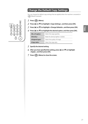 Page 2929
Copy
Change the Default Copy Settings 
You can change the default copy settings that are applied when the machine is restarted or 
[ 
 ] (Reset) is pressed.
1 Press [  ] (Menu).
2 Press [▲] or [▼] to highlight , and then press [OK].
3 Press [▲] or [▼] to highlight , and then press [OK].
4 Press [▲] or [▼] to highlight the desired option, and then press [OK].
Select the copy quantity.
 Make the density lighter or darker.
 Select the quality of image.
 Select the copy ratio.
5 Specify the desired...