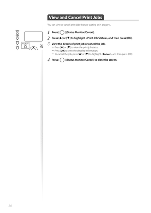 Page 3636
 View and Cancel Print Jobs  
You can view or cancel print jobs that are waiting or in progress.
1 Press [  ] (Status Monitor/Cancel).
2 Press [▲] or [▼] to highlight , and then press [OK].
3 View the details of print job or cancel the job.• 
Press [▲] or [▼] to view the print job status.
• Press [ OK] to view the detailed information.
• To cancel the job, press [▲] or [▼] to highlight < Cancel>, and then press [OK].
4 Press [  ] (Status Monitor/Cancel) to close the screen. 