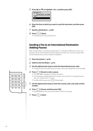 Page 4848
5 Press [▲] or [▼] to highlight , and then press [OK].
 
Delayed TX01/01/2011 12:52AM
 Off
 On
6 Enter the time at which you want to send the document, and then press 
[OK].
7 Specify a destination (→p.44).
8 Press [  ] (Start).
• 
Your fax is sent at the specifi ed time.
 Sending a Fax to an International Destination 
(Adding Pauses) 
When sending faxes to international destinations, it is sometimes diffi  cult to connect to a 
recipient, due to the long distance that the signal must travel. You can...