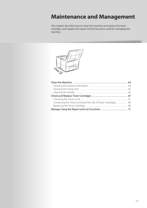 Page 6363
Clean the Machine  ………………………………………………\
…… 64Cleaning the Exterior and Interior  …………………………………… 64
Cl

eaning the Fixing Unit  …………………………………………… 65
Cleaning the Feeder  ………………………………………………\
… 66
Check and Replace Toner Cartridges ………………………………… 67 Checking the Toner Level  …………………………………………… 67
Co

nserving the Toner to Extend the Life of Toner Cartridges ………… 68
Replacing the Toner Cartridge  ……………………………………… 68
Manage Using the Report and List Functions  ……………………… 71
Maintenance and Management
This...